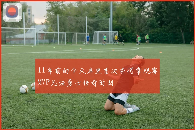 11年前的今天库里首次夺得常规赛MVP见证勇士传奇时刻