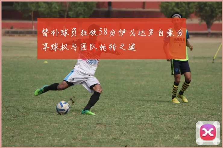 替补球员狂砍58分伊戈达罗自豪分享球权与团队轮转之道