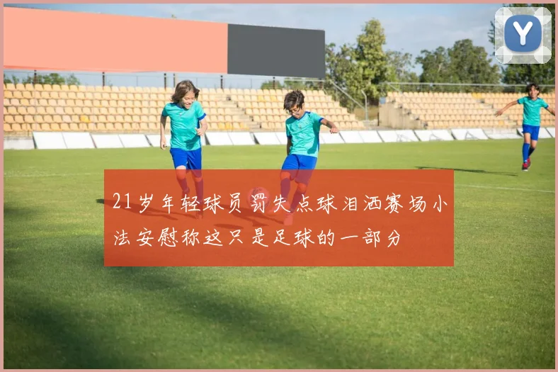 21岁年轻球员罚失点球泪洒赛场小法安慰称这只是足球的一部分