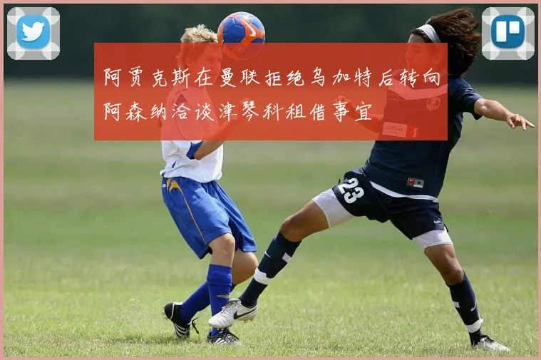 阿贾克斯在曼联拒绝乌加特后转向阿森纳洽谈津琴科租借事宜