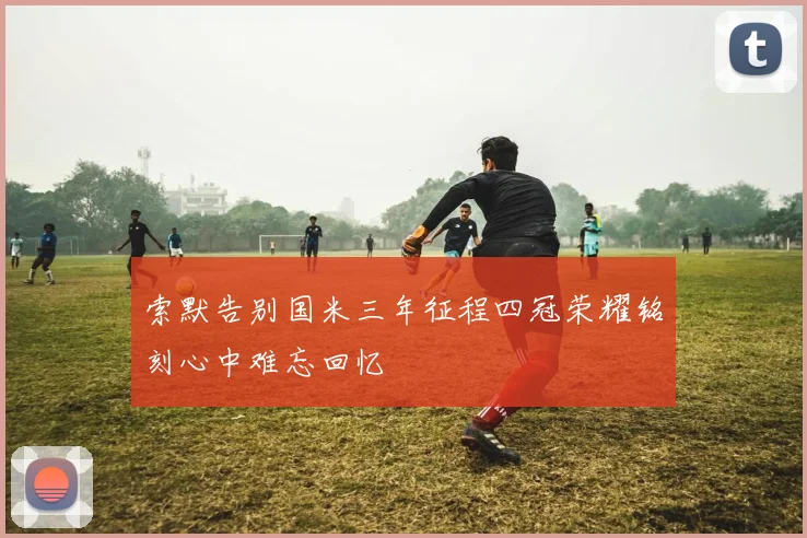索默告别国米三年征程四冠荣耀铭刻心中难忘回忆