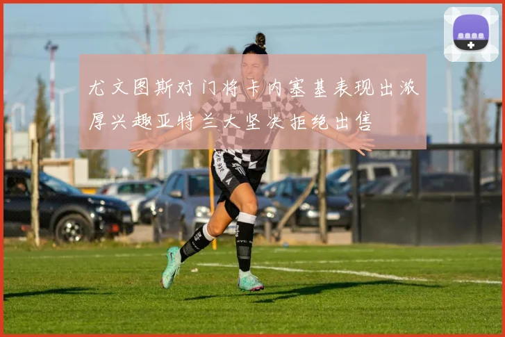尤文图斯对门将卡内塞基表现出浓厚兴趣亚特兰大坚决拒绝出售