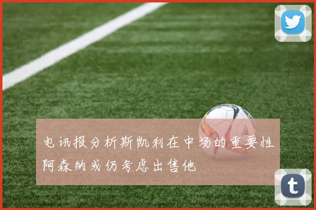 电讯报分析斯凯利在中场的重要性阿森纳或仍考虑出售他