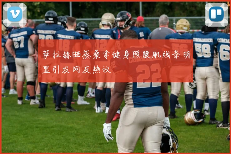 萨拉赫晒蒸桑拿健身照腹肌线条明显引发网友热议