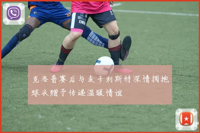 克洛普赛后与麦卡利斯特深情拥抱球衣赠予传递温暖情谊
