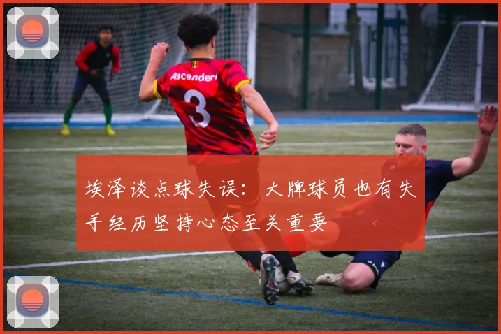 埃泽谈点球失误：大牌球员也有失手经历坚持心态至关重要