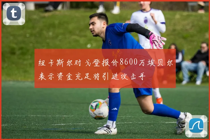 纽卡斯尔对戈登报价8600万埃贝尔表示资金充足将引进攻击手
