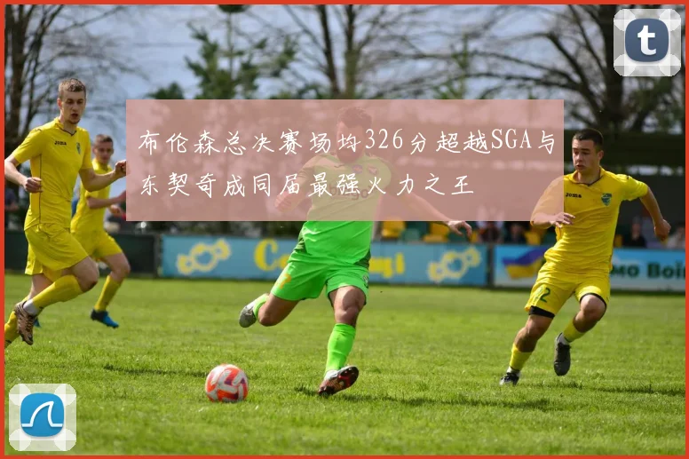 布伦森总决赛场均326分超越SGA与东契奇成同届最强火力之王