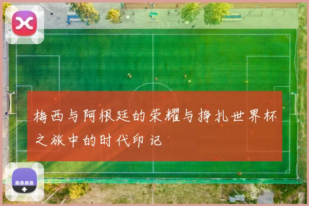 梅西与阿根廷的荣耀与挣扎世界杯之旅中的时代印记