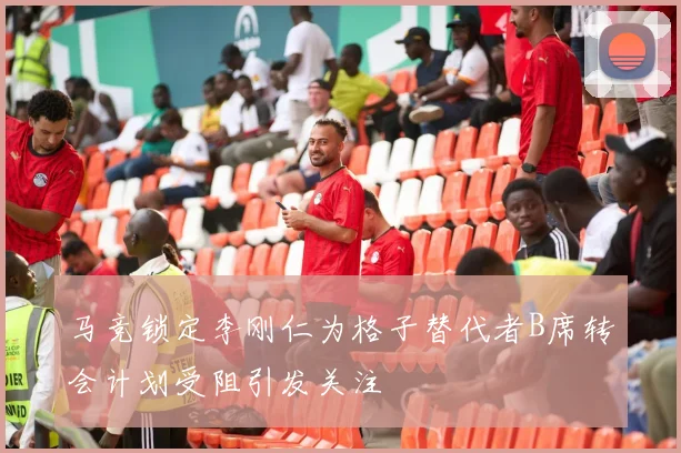 马竞锁定李刚仁为格子替代者B席转会计划受阻引发关注