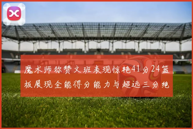 魔术师称赞文班表现惊艳41分24篮板展现全能得分能力与超远三分绝技