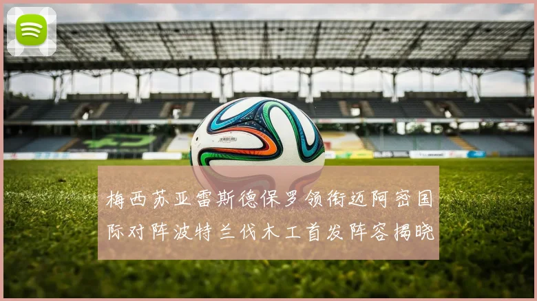 梅西苏亚雷斯德保罗领衔迈阿密国际对阵波特兰伐木工首发阵容揭晓