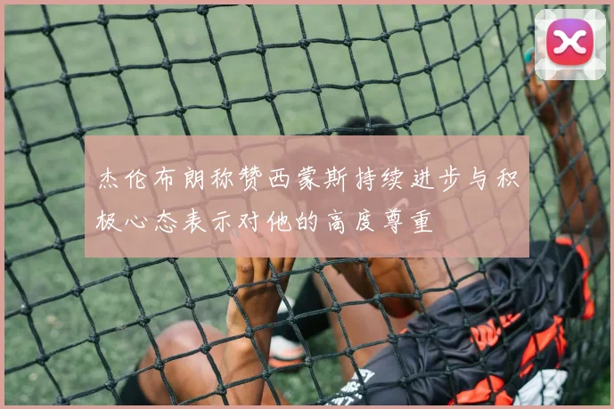 杰伦布朗称赞西蒙斯持续进步与积极心态表示对他的高度尊重