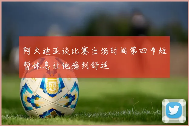 阿夫迪亚谈比赛出场时间第四节短暂休息让他感到舒适