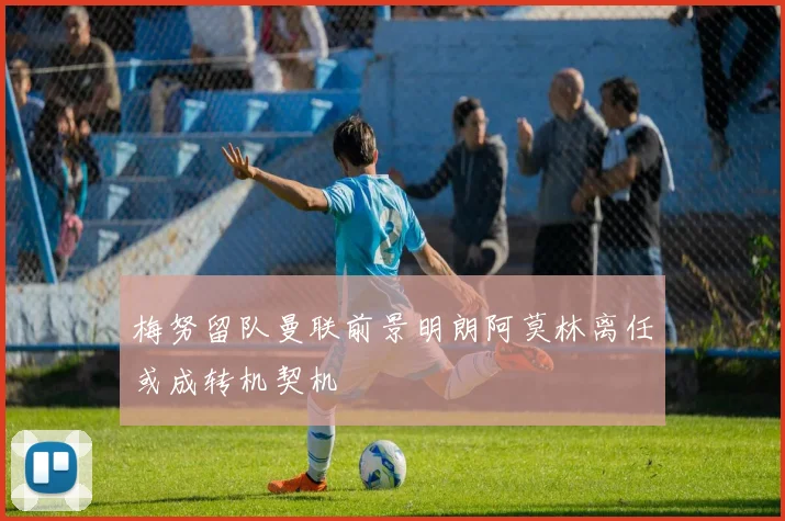 梅努留队曼联前景明朗阿莫林离任或成转机契机