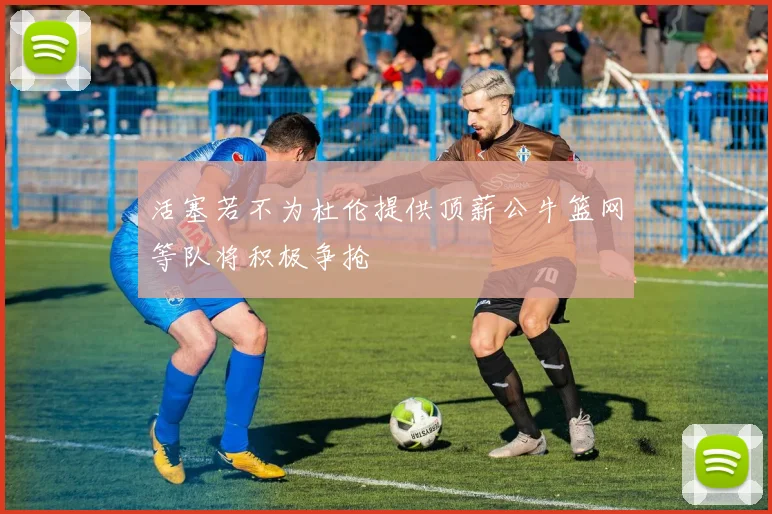 活塞若不为杜伦提供顶薪公牛篮网等队将积极争抢