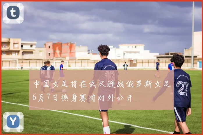 中国女足将在武汉迎战俄罗斯女足6月7日热身赛将对外公开